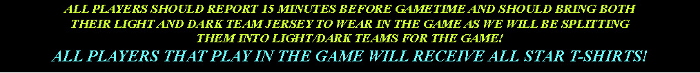 Text Box: ALL PLAYERS SHOULD REPORT 15 MINUTES BEFORE GAMETIME AND SHOULD BRING BOTH THEIR LIGHT AND DARK TEAM JERSEY TO WEAR IN THE GAME AS WE WILL BE SPLITTING THEM INTO LIGHT/DARK TEAMS FOR THE GAME!ALL PLAYERS THAT PLAY IN THE GAME WILL RECEIVE ALL STAR T-SHIRTS!