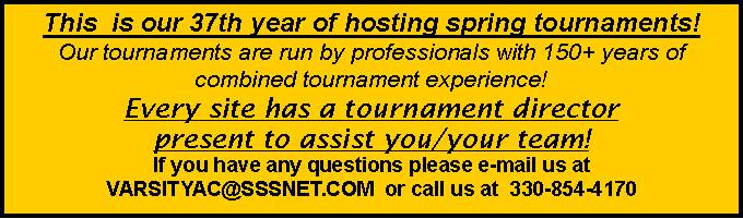 Text Box: This  is our 37th year of hosting spring tournaments!  Our tournaments are run by professionals with 150+ years of combined tournament experience!  Every site has a tournament director present to assist you/your team!   If you have any questions please e-mail us at VARSITYAC@SSSNET.COM  or call us at  330-854-4170  