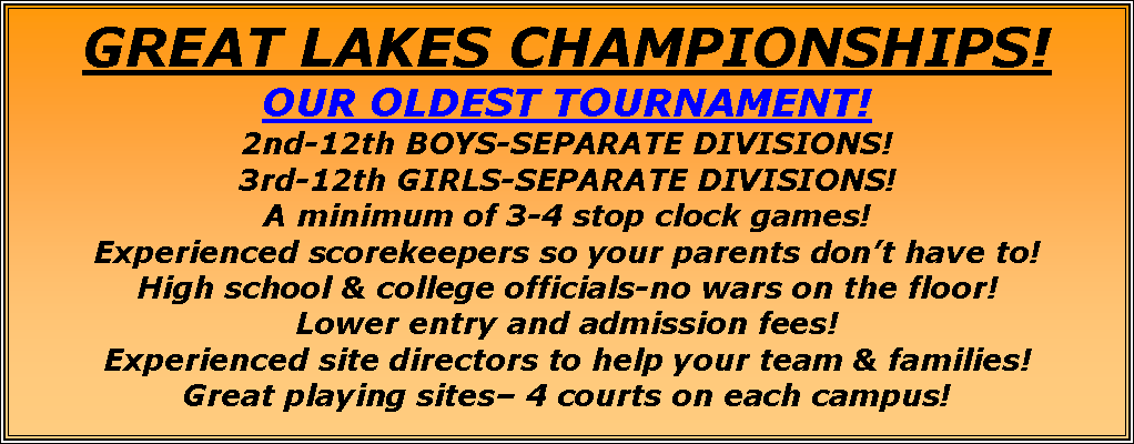 Text Box: GREAT LAKES CHAMPIONSHIPS!OUR OLDEST TOURNAMENT! 2nd-12th BOYS-SEPARATE DIVISIONS!3rd-12th GIRLS-SEPARATE DIVISIONS!A minimum of 3-4 stop clock games!Experienced scorekeepers so your parents dont have to!High school & college officials-no wars on the floor!Lower entry and admission fees!Experienced site directors to help your team & families!Great playing sites 4 courts on each campus!